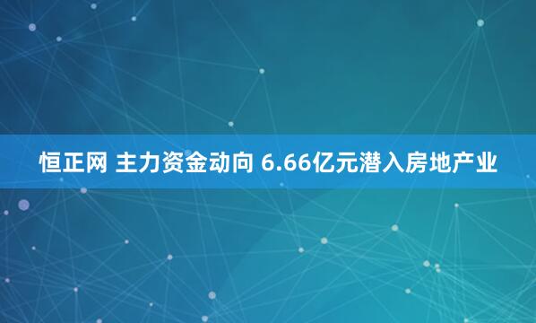 恒正网 主力资金动向 6.66亿元潜入房地产业