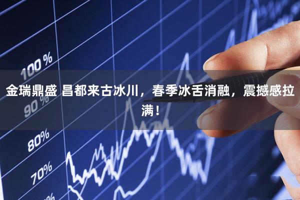 金瑞鼎盛 昌都来古冰川，春季冰舌消融，震撼感拉满！