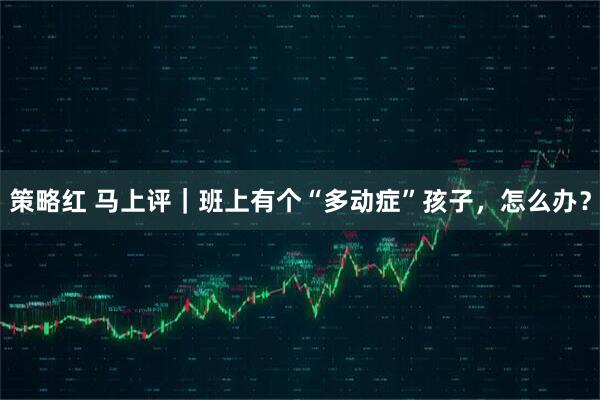 策略红 马上评｜班上有个“多动症”孩子，怎么办？