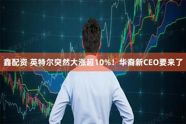 鑫配资 英特尔突然大涨超10%！华裔新CEO要来了