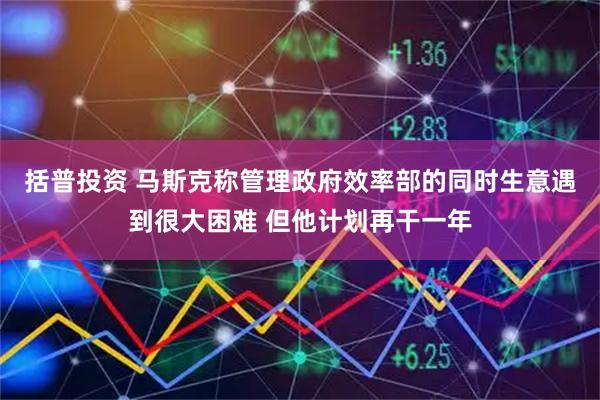 括普投资 马斯克称管理政府效率部的同时生意遇到很大困难 但他计划再干一年