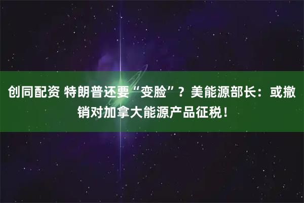 创同配资 特朗普还要“变脸”？美能源部长：或撤销对加拿大能源产品征税！