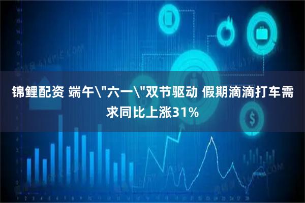 锦鲤配资 端午＂六一＂双节驱动 假期滴滴打车需求同比上涨31%