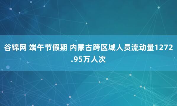 谷锦网 端午节假期 内蒙古跨区域人员流动量1272.95万人次