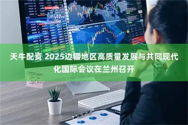 天牛配资 2025边疆地区高质量发展与共同现代化国际会议在兰州召开