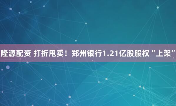 隆源配资 打折甩卖！郑州银行1.21亿股股权“上架”