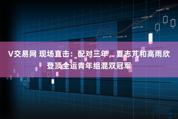 V交易网 现场直击：配对三年，夏志芃和高雨欣登顶全运青年组混双冠军