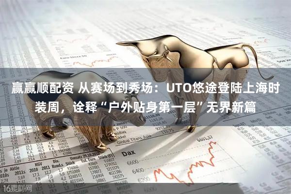 赢赢顺配资 从赛场到秀场：UTO悠途登陆上海时装周，诠释“户外贴身第一层”无界新篇