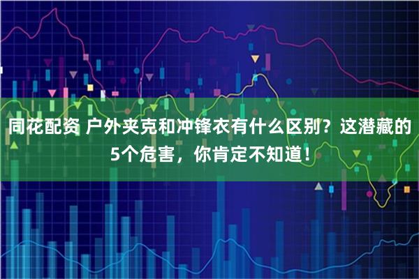同花配资 户外夹克和冲锋衣有什么区别？这潜藏的5个危害，你肯定不知道！