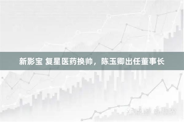 新影宝 复星医药换帅，陈玉卿出任董事长