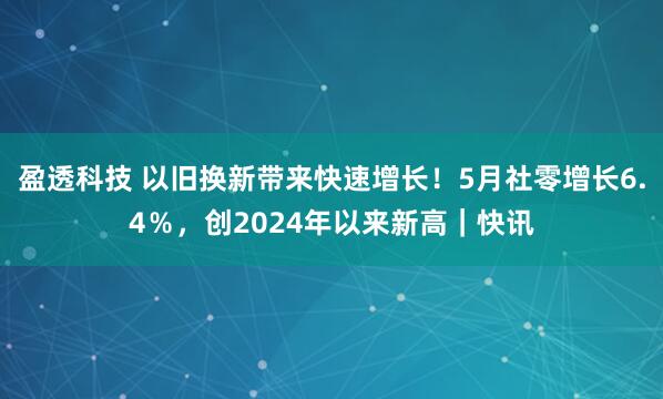 盈透科技 以旧换新带来快速增长！5月社零增长6.4％，创2024年以来新高｜快讯