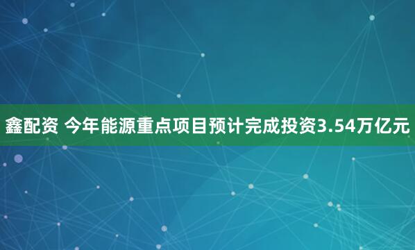 鑫配资 今年能源重点项目预计完成投资3.54万亿元