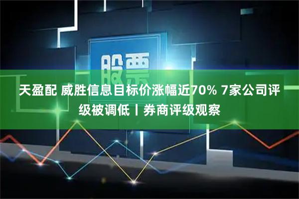 天盈配 威胜信息目标价涨幅近70% 7家公司评级被调低丨券商评级观察