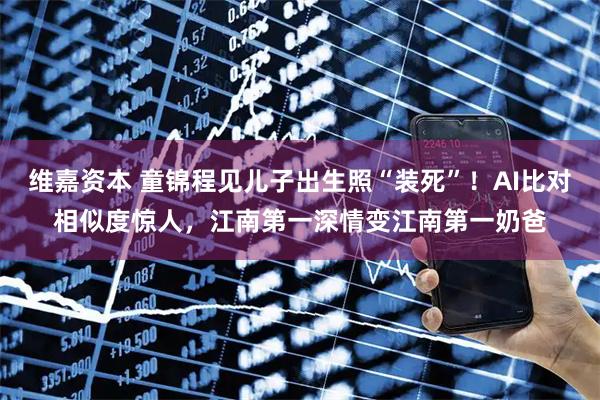 维嘉资本 童锦程见儿子出生照“装死”！AI比对相似度惊人，江南第一深情变江南第一奶爸