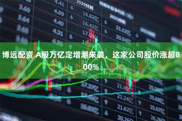 博远配资 A股万亿定增潮来袭，这家公司股价涨超800%
