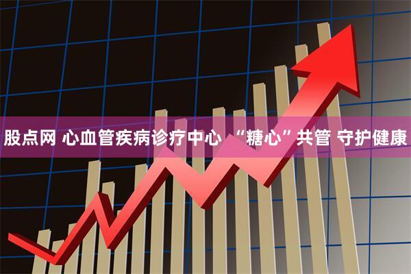 股点网 心血管疾病诊疗中心  “糖心”共管 守护健康