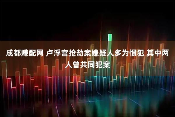 成都赚配网 卢浮宫抢劫案嫌疑人多为惯犯 其中两人曾共同犯案