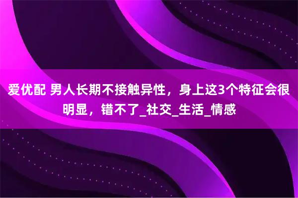 爱优配 男人长期不接触异性，身上这3个特征会很明显，错不了_社交_生活_情感