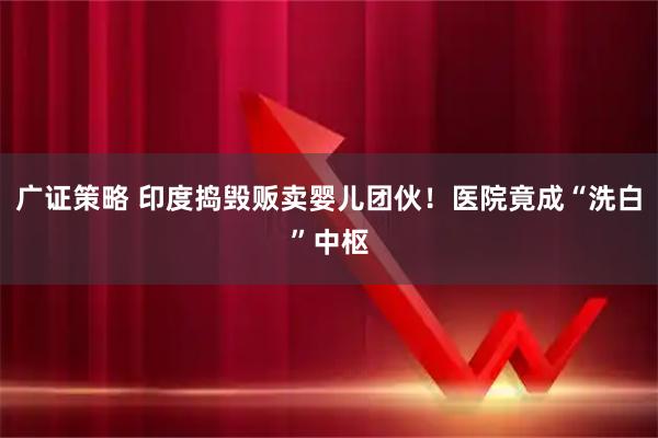 广证策略 印度捣毁贩卖婴儿团伙！医院竟成“洗白”中枢